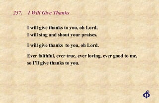 237.  I Will Give Thanks I will give thanks to you, oh Lord, I will sing and shout your praises. I will give thanks  to you, oh Lord.  Ever faithful, ever true, ever loving, ever good to me, so I’ll give thanks to you. 