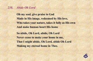 238.  Abide Oh Lord Oh my soul, give praise to God Made in His image, redeemed by His love, Who takes your nature, takes it fully as His own And make human heart His home So abide, Oh Lord, abide, Oh Lord Never cease to make your home in me, That I might abide, Oh Lord, abide Oh Lord Making my eternal home in Thee. 