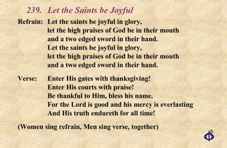 239.  Let the Saints be Joyful Refrain: Let the saints be joyful in glory, let the high praises of God be in their mouth and a two edged sword in their hand. Let the saints be joyful in glory, let the high praises of God be in their mouth and a two edged sword in their hand. Verse: Enter His gates with thanksgiving! Enter His courts with praise! Be thankful to Him, bless his name. For the Lord is good and his mercy is everlasting And His truth endureth for all time! (Women sing refrain, Men sing verse, together) 