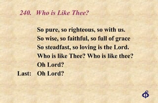 240.  Who is Like Thee? So pure, so righteous, so with us. So wise, so faithful, so full of grace So steadfast, so loving is the Lord. Who is like Thee? Who is like thee? Oh Lord? Last: Oh Lord? 