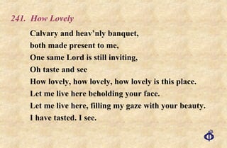 241.  How Lovely Calvary and heav’nly banquet, both made present to me, One same Lord is still inviting, Oh taste and see How lovely, how lovely, how lovely is this place. Let me live here beholding your face. Let me live here, filling my gaze with your beauty. I have tasted. I see. 