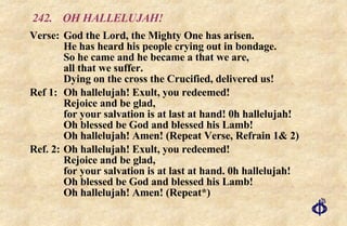242. OH HALLELUJAH! Verse: God the Lord, the Mighty One has arisen. He has heard his people crying out in bondage. So he came and he became a that we are, all that we suffer. Dying on the cross the Crucified, delivered us! Ref 1:  Oh hallelujah! Exult, you redeemed! Rejoice and be glad, for your salvation is at last at hand! 0h hallelujah! Oh blessed be God and blessed his Lamb! Oh hallelujah! Amen! (Repeat Verse, Refrain 1& 2) Ref. 2: Oh hallelujah! Exult, you redeemed! Rejoice and be glad, for your salvation is at last at hand. 0h hallelujah! Oh blessed be God and blessed his Lamb! Oh hallelujah! Amen! (Repeat*) 