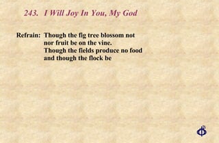 243. I Will Joy In You, My God Refrain: Though the fig tree blossom not nor fruit be on the vine. Though the fields produce no food and though the flock be  