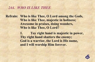244.  WHO IS LIKE THEE Refrain:  Who is like Thee, O Lord among the Gods, Who is like Thee, majestic in holiness; Awesome in praises, doing wonders, Who is like Thee, O Lord? 1.  Toy right hand is majestic in power, Thy right hand shatters the enemy; God is a warrior, the Lord is His name, and I will worship Him forever. 