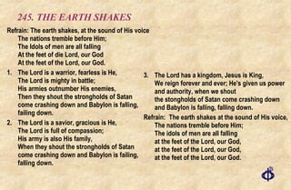 245. THE EARTH SHAKES Refrain: The earth shakes, at the sound of His voice The nations tremble before Him; The Idols of men are all falling At the feet of die Lord, our God At the feet of the Lord, our God. 1. The Lord is a warrior, fearless is He, The Lord is mighty in battle; His armies outnumber His enemies, Then they shout the strongholds of Satan come crashing down and Babylon is falling, failing down. 2. The Lord is a savior, gracious is He, The Lord is full of compassion; His army is also His family, When they shout the strongholds of Satan come crashing down and Babylon is failing, falling down. 3. The Lord has a kingdom, Jesus is King, We reign forever and ever; He's given us power and authority, when we shout the stongholds of Satan come crashing down and Babylon is falling, falling down. Refrain: The earth shakes at the sound of His voice, The nations tremble before Him; The idols of men are all falling at the feet of the Lord, our God, at the feet of the Lord, our God, at the feet of the Lord, our God. 