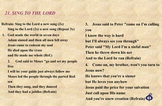 21. SING TO THE LORD Refrain: Sing to the Lord a new song (2x) Sing to the Lord (2x) a new song (Repeat 3x) 1. God made the world in seven days Adam sinned and then all men fell away Jesus came to redeem my soul He died upon the cross  and He made me whole (Ref.) 2. God said to Moses "go and set my people free I will be your guide just always follow me Moses led the people through the parted Red sea Then they sang, and they danced And they had a jubilee (Refrain) 3. Jesus said to Peter "come on I'm calling you I know the way is hard but I'll always see you through" Peter said "My Lord I'm a sinful man" Then he threw down his net And to the Lord be ran (Refrain) 4. Come on, my brother, won't you turn to Jesus now? He knows that you're a sinner but He loves you anyhow Jesus paid the price for your salvation Just call upon His name And you're anew creation (Refrain) 