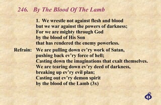 246.  By The Blood Of The Lamb 1. We wrestle not against flesh and blood but we war against the powers of darkness; For we are mighty through God by the blood of His Son that has rendered the enemy powerless. Refrain:  We are pulling down ev’ry work of Satan, pushing back ev’ry force of hell; Casting down the imaginations that exalt themselves. We are tearing down ev’ry deed of darkness, breaking up ev’ry evil plan; Casting out ev’ry demon spirit by the blood of the Lamb (3x) 