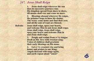 247. Jesus Shall Reign 1. Jesus shall reign wherever the sun does its successive journeys run; His kingdom spread from shore to shore, till moons shall wax and wane no more. 2. Blessings abound wherever He reigns, the prisoner leaps to loose his chains; The weary come home and find their rest; and all the sons of want are blessed. Refrain:  Jesus shall reign, open your hearts, and welcome Him in and Jesus shall reign; Jesus shall reign, Jesus shall reign, open your hearts and welcome Him in and Jesus shall reign. 3. People and realms from ev’ry tongue dwell on His  love with sweetest song; Voices of children shall proclaim their early blessings on His name. 4.  Let ev’ry creature rise and bring honor and praises to our King; Angels descend with songs again, and earth repeat aloud "amen“ 