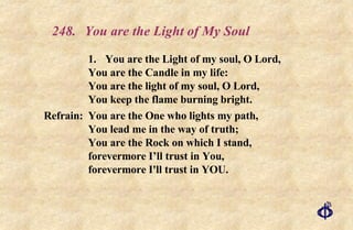 248.  You are the Light of My Soul 1. You are the Light of my soul, O Lord, You are the Candle in my life: You are the light of my soul, O Lord, You keep the flame burning bright. Refrain:  You are the One who lights my path, You lead me in the way of truth; You are the Rock on which I stand, forevermore I’ll trust in You, forevermore I'll trust in YOU. 
