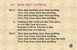 249.  MORE THAN ANYTHING Ref 1: More than anything, more than anything, I love You, Jesus, more than anything, More than anything, more than anything, I love You, Jesus, more than anything. 1. Nothing in this world can take Your place, or ever take Your love away; Someday I will see You face to face, look Into Your eyes and say. Ref 2: More than anything, more than anything, I love You, Jesus, more than anything; More than worldly wealth, more than life itself, I love You, Jesus, more than anything. 