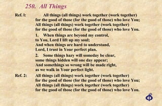 250. All Things Ref. l: All things (all things) work together (work together) for the good of those (for the good of those) who love You; All things (all things) work together (work together)  for the good of those (for the good of those) who love You. 1. When things arc beyond my control, to You, Lord I lift up my soul; And when things are hard to understand, Lord, I trust in Your perfect plan. 2. Some things hazy will someday be clear, some things hidden will one day appear; And somethings so wrong will be made right, as we walk in Your perfect light. Ref. 2: All things (all things) work together (work together) for the good of those (for the good of those) who love You; All things (all things) work together (work together) for the good of those (for the good of those) who love You. 