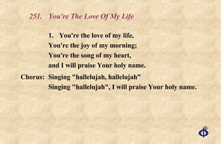 251. You're The Love Of My Life 1.  You're the love of my life, You're the joy of my morning; You're the song of my heart, and I will praise Your holy name. Chorus: Singing "hallelujah, hallelujah” Singing "hallelujah", I will praise Your holy name. 