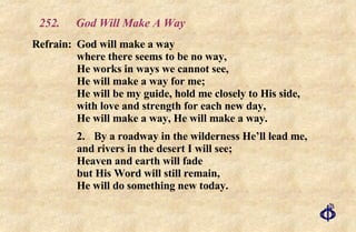 252. God Will Make A Way Refrain: God will make a way where there seems to be no way, He works in ways we cannot see, He will make a way for me; He will be my guide, hold me closely to His side, with love and strength for each new day, He will make a way, He will make a way. 2. By a roadway in the wilderness He’ll lead me, and rivers in the desert I will see; Heaven and earth will fade but His Word will still remain,  He will do something new today. 