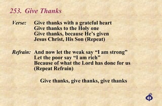 253.  Give Thanks Verse: Give thanks with a grateful heart Give thanks to the Holy one Give thanks, because He’s given Jesus Christ, His Son (Repeat) Refrain: And now let the weak say “I am strong” Let the poor say “I am rich” Because of what the Lord has done for us (Repeat Refrain) Give thanks, give thanks, give thanks 