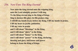 256. Now Unto The King Eternal Now unto the king eternal unto the reigning king, unto the Lord almighty praises I will sing To the King eternal sing to the King of Kings Sing to declare His glory let His praises ring I will lift my hands in joy before my King, I lift my hands in praise, I lift my heart in joyful. jubilation, I lift my voice in praise and I will shout "blessings" to the King, and I will shout "glory" to the King, and I will shout "honor" to the King, and I will shout "power" to the King, declaring blessing and glory and honor and power belong to Jesus the King of Kings. 
