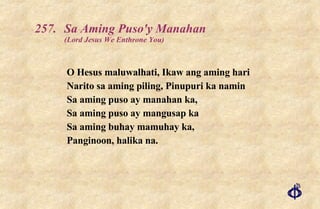 257. Sa Aming Puso'y Manahan  (Lord Jesus We Enthrone You) O Hesus maluwalhati, Ikaw ang aming hari  Narito sa aming piling, Pinupuri ka namin Sa aming puso ay manahan ka,  Sa aming puso ay mangusap ka  Sa aming buhay mamuhay ka,  Panginoon, halika na. 