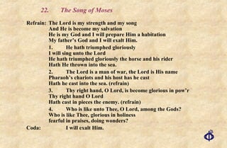 22.  The Song of Moses Refrain: The Lord is my strength and my song And He is become my salvation He is my God and I will prepare Him a habitation My father’s God and I will exalt Him. 1. He hath triumphed gloriously I will sing unto the Lord He hath triumphed gloriously the horse and his rider Hath He thrown into the sea. 2. The Lord is a man of war, the Lord is His name Pharaoh’s chariots and his host has he cast Hath he cast into the sea. (refrain) 3. Thy right hand, O Lord, is become glorious in pow’r Thy right hand O Lord Hath cast in pieces the enemy. (refrain) 4. Who is like unto Thee, O Lord, among the Gods? Who is like Thee, glorious in holiness fearful in praises, doing wonders? Coda: I will exalt Him. 