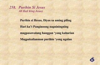 258. Purihin Si Jesus  All Hail King Jesus) Purihin si Hesus, Diyos sa aming piling Hari ka’t Panginoong nagniningning magpasawalang hanggan ‘yong kaharian Magpakailanman purihin ‘yong ngalan 