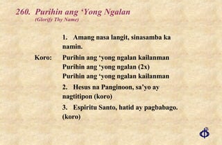 260. Purihin ang ‘Yong Ngalan (Glorify Thy Name) 1. Amang nasa langit, sinasamba ka namin. Koro: Purihin ang ‘yong ngalan kailanman Purihin ang ‘yong ngalan (2x) Purihin ang ‘yong ngalan kailanman 2. Hesus na Panginoon, sa’yo ay nagtitipon (koro) 3. Espiritu Santo, hatid ay pagbabago. (koro) 