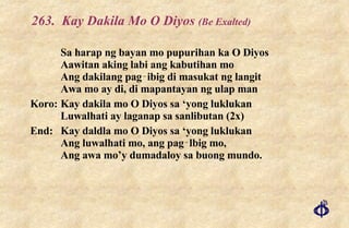263. Kay Dakila Mo O Diyos  (Be Exalted) Sa harap ng bayan mo pupurihan ka O Diyos Aawitan aking labi ang kabutihan mo Ang dakilang pag‑ibig di masukat ng langit Awa mo ay di, di mapantayan ng ulap man Koro: Kay dakila mo O Diyos sa ‘yong luklukan Luwalhati ay laganap sa sanlibutan (2x) End: Kay daldla mo O Diyos sa ‘yong luklukan Ang luwalhati mo, ang pag‑lbig mo, Ang awa mo’y dumadaloy sa buong mundo. 
