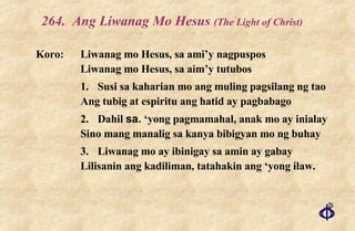 264. Ang Liwanag Mo Hesus  (The Light of Christ) Koro: Liwanag mo Hesus, sa ami’y nagpuspos Liwanag mo Hesus, sa aim’y tutubos 1. Susi sa kaharian mo ang muling pagsilang ng tao Ang tubig at espiritu ang hatid ay pagbabago 2. Dahil  sa.  ‘yong pagmamahal, anak mo ay inialay Sino mang manalig sa kanya bibigyan mo ng buhay 3. Liwanag mo ay ibinigay sa amin ay gabay Lilisanin ang kadiliman, tatahakin ang ‘yong ilaw. 