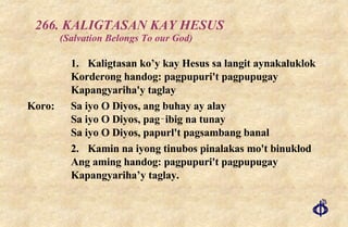 266. KALIGTASAN KAY HESUS  (Salvation Belongs To our God) 1. Kaligtasan ko’y kay Hesus sa langit aynakaluklok Korderong handog: pagpupuri't pagpupugay Kapangyariha'y taglay Koro:  Sa iyo O Diyos, ang buhay ay alay Sa iyo O Diyos, pag‑ibig na tunay Sa iyo O Diyos, papurl't pagsambang banal 2. Kamin na iyong tinubos pinalakas mo't binuklod Ang aming handog: pagpupuri't pagpupugay Kapangyariha’y taglay. 
