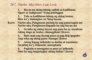 267. Narito Ako  (Here I am Lord) 1. Bayan na aking lalang sadlak sa kadiliman Sigaw ay kaligtasan ‘Yong pakinggan 2. Tala sa kadiliman lalang ng aking kamay Ilaw ko’y itatanglaw sa ‘king bayan. Koro: Narito ako, Panginoon narinig ko ang panawagan mo Narito ako, Panginoon lingapin ko ang bayan mo 3. Sa luha ng aking bayan ang puso ko ay nasaktan Aking dugo ay inalay; tinanggihan! (Koro) 4. Bato man ang inyong puso sa pag-ibig iguguho Ang wika ng aking puso: isusugo! (koro) 5. Aking hapag inihanda sa dukha at nasalanta Sa piling ko’y titipunin: aanngkinin 6. Pagkain n masagana sa puso ay inihanda Sino ba ang magtataglay aking buhay? (koro) 