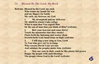 23. Blessed Be The Lord, My Rock Refrain: Blessed be the Lord, my rock Who trains my hands for war and my fingers for battle My rock, my fortress, my God 1. My stronghold and my deliverer My shield in whom I take refuge What is man that You regard Him Or the son of man that you think of Him? (refrain) 2. Bow your heavens and come down! Touch the mountains that they smoke! Flash forth the lightning and scatter them Stretch forth Your hand from on high! (refrain) 3. I will sing a new song to You, Lord To You who give vict’ry to kings Who rescues David Your servant And subdues the peoples under him. (refrain) 4. May our sons in their youth be like plants full grown Happy the people with such blessings The people whose God is the Lord! (refrain) 