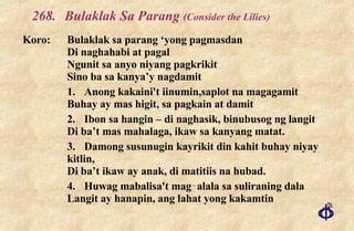 268. Bulaklak Sa Parang  (Consider the Lilies) Koro: Bulaklak sa parang ‘yong pagmasdan Di naghahabi at pagal Ngunit sa anyo niyang pagkrikit Sino ba sa kanya’y nagdamit 1. Anong kakaini't iinumin,saplot na magagamit Buhay ay mas higit, sa pagkain at damit 2. Ibon sa hangin – di naghasik, binubusog ng langit Di ba’t mas mahalaga, ikaw sa kanyang matat. 3. Damong susunugin kayrikit din kahit buhay niyay kitlin, Di ba’t ikaw ay anak, di matitiis na hubad. 4. Huwag mabalisa't mag‑alala sa suliraning dala Langit ay hanapin, ang lahat yong kakamtin 