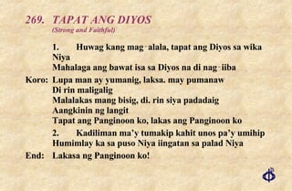 269. TAPAT ANG DIYOS (Strong and Faithful) 1. Huwag kang mag‑alala, tapat ang Diyos sa wika Niya Mahalaga ang bawat isa sa Diyos na di nag‑iiba Koro: Lupa man ay yumanig, laksa. may pumanaw Di rin maligalig Malalakas mang bisig, di. rin siya padadaig Aangkinin ng langit Tapat ang Panginoon ko, lakas ang Panginoon ko 2. Kadiliman ma’y tumakip kahit unos pa’y umihip Humimlay ka sa puso Niya iingatan sa palad Niya End:  Lakasa ng Panginoon ko! 
