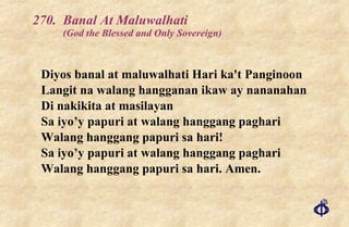 270. Banal At Maluwalhati  (God the Blessed and Only Sovereign) Diyos banal at maluwalhati Hari ka't Panginoon  Langit na walang hangganan ikaw ay nananahan Di nakikita at masilayan Sa iyo’y papuri at walang hanggang paghari Walang hanggang papuri sa hari!  Sa iyo’y papuri at walang hanggang paghari Walang hanggang papuri sa hari. Amen. 