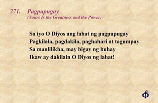 271. Pagpupugay (Yours Is the Greatness and the Power) Sa iyo O Diyos ang lahat ng pagpupugay  Pagkilala, pagdakila, paghahari at tagumpay  Sa manlilikha, may bigay ng buhay Ikaw ay dakilain O Diyos ng lahat! 