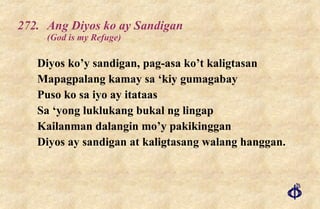 272.  Ang Diyos ko ay Sandigan (God is my Refuge) Diyos ko’y sandigan, pag-asa ko’t kaligtasan Mapagpalang kamay sa ‘kiy gumagabay Puso ko sa iyo ay itataas Sa ‘yong luklukang bukal ng lingap Kailanman dalangin mo’y pakikinggan Diyos ay sandigan at kaligtasang walang hanggan. 