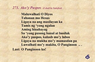 273. Ako’y Puspos  (I shall be Satisfied) Maluwalhati O Diyos Tahanan mo Hesus Ligaya na ang masilayan ka Tamis ng ‘yong ngalan Aming hinahayag Sa ‘yong pusong banal at busilak Ako’y puspos, kaloob mo’y lubos Ligaya na mukha mo’y mamasdan pa Luwalhati mo’y makita, O Panginoon  .. .  Last: O Panginoon ko! 
