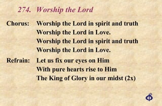 274. Worship the Lord Chorus: Worship the Lord in spirit and truth Worship the Lord in Love. Worship the Lord in spirit and truth Worship the Lord in Love. Refrain: Let us fix our eyes on Him With pure hearts rise to Him The King of Glory in our midst (2x) 