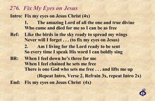 276. Fix My Eyes on Jesus Intro: Fix my eyes on Jesus Christ (4x) 1. The amazing Lord of all the one and true divine Who came and died for me so I can be as free Ref: Like the birds in the sky ready to spread my wings Never will I forget . . . (to fix my eyes on Jesus) 2. Am I living for the Lord ready to be sent So every time I speak His word I can boldly sing BR: When I feel down he’s three for me When I feel chained he sets me free There is one God who sets me free . . . and lifts me up (Repeat Intro, Verse 2, Refrain 3x, repeat Intro 2x) End: Fix my eyes on Jesus Christ  (4x) 