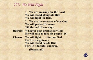 277. We Will Fight 1. We are an army for the Lord We will stand alongside Him We will fight for Him. 2. We are the servants of our God We will praise His name Till the end of our days. Refrain:  Whoever goes against our God He will have to face his people (2x) Chorus: We will fight  . . .  for our God For He is righteous We will stand beside Him For He is faithful and true. (Repeat all) 