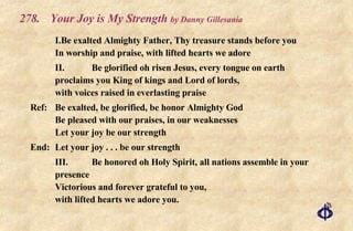 278. Your Joy is My Strength  by Danny Gillesania I. Be exalted Almighty Father, Thy treasure stands before you In worship and praise, with lifted hearts we adore II. Be glorified oh risen Jesus, every tongue on earth proclaims you King of kings and Lord of lords, with voices raised in everlasting praise Ref: Be exalted, be glorified, be honor Almighty God Be pleased with our praises, in our weaknesses Let your joy be our strength End: Let your joy . . . be our strength III. Be honored oh Holy Spirit, all nations assemble in your presence Victorious and forever grateful to you, with lifted hearts we adore you. 