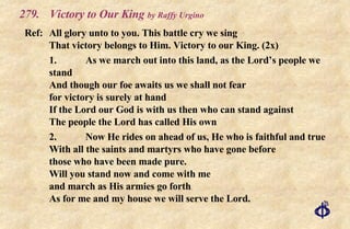 279. Victory to Our King  by Raffy Urgino Ref: All glory unto to you. This battle cry we sing  That victory belongs to Him. Victory to our King. (2x) 1. As we march out into this land, as the Lord’s people we stand And though our foe awaits us we shall not fear for victory is surely at hand If the Lord our God is with us then who can stand against The people the Lord has called His own 2. Now He rides on ahead of us, He who is faithful and true With all the saints and martyrs who have gone before those who have been made pure. Will you stand now and come with me and march as His armies go forth As for me and my house we will serve the Lord. 