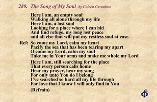 280. The Song of My Soul  by Coleen Geronimo Here I am, an empty soul Walking all alone through my life Here I am, a lost soul Looking for a place where I can hid And find refuge, my long lost peace and all else that will put my restless soul at ease. Ref: So come my Lord, calm my heart Pacify the sea that has been tearing my apart O come my Lord, calm my soul Take me in Your arms and make me whole my Lord Here I am, still searching for the place That every person calls home Hear my prayer, hear my song For only unto You do I belong I’ve searched so hard all my life through For love that I know I will only find in You (Refrain) 