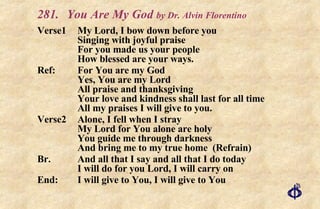 281. You Are My God  by Dr. Alvin Florentino   Verse1 My Lord, I bow down before you Singing with joyful praise For you made us your people How blessed are your ways. Ref: For You are my God Yes, You are my Lord All praise and thanksgiving Your love and kindness shall last for all time All my praises I will give to you. Verse2 Alone, I fell when I stray My Lord for You alone are holy You guide me through darkness And bring me to my true home  (Refrain) Br. And all that I say and all that I do today I will do for you Lord, I will carry on End: I will give to You, I will give to You 