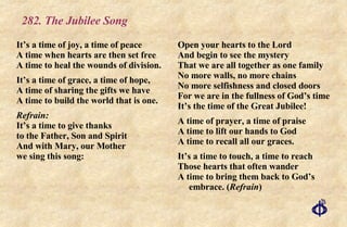 282. The Jubilee Song It’s a time of joy, a time of peace A time when hearts are then set free A time to heal the wounds of division. It’s a time of grace, a time of hope, A time of sharing the gifts we have A time to build the world that is one. Refrain: It’s a time to give thanks to the Father, Son and Spirit And with Mary, our Mother we sing this song: Open your hearts to the Lord And begin to see the mystery That we are all together as one family No more walls, no more chains No more selfishness and closed doors For we are in the fullness of God’s time It’s the time of the Great Jubilee! A time of prayer, a time of praise A time to lift our hands to God A time to recall all our graces. It’s a time to touch, a time to reach Those hearts that often wander A time to bring them back to God’s  embrace. ( Refrain ) 