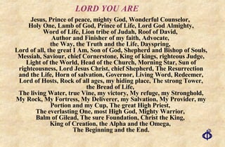 LORD YOU ARE Jesus, Prince of peace, mighty God, Wonderful Counselor,  Holy One, Lamb of God, Prince of Life, Lord God Almighty, Word of Life, Lion tribe of Judah, Roof of David,  Author and Finisher of my faith, Advocate,  the Way, the Truth and the Life, Dayspring,  Lord of all, the great I Am, Son of God, Shepherd and Bishop of Souls, Messiah, Saviour, chief Cornerstone, King of kings, righteous Judge, Light of the World, Head of the Church, Morning Star, Sun of righteousness, Lord Jesus Christ, chief Shepherd, The Resurrection and the Life, Horn of salvation, Governor, Living Word, Redeemer, Lord of Hosts, Rock of all ages, my hiding place, The strong Tower, the Bread of Life,  The living Water, true Vine, my victory, My refuge, my Stronghold, My Rock, My Fortress, My Deliverer, my Salvation, My Provider, my Portion and my Cup, The great High Priest,  The everlasting One, most High God, Mighty Warrior,  Balm of Gilead, The sure Foundation, Christ the King,  King of Creation, the Alpha and the Omega,  The Beginning and the End. 