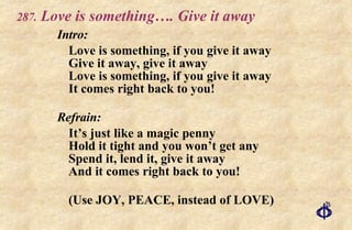 .   Love is something…. Give it away Intro: Love is something, if you give it away Give it away, give it away Love is something, if you give it away It comes right back to you! Refrain: It’s just like a magic penny Hold it tight and you won’t get any Spend it, lend it, give it away And it comes right back to you! (Use JOY, PEACE, instead of LOVE) 