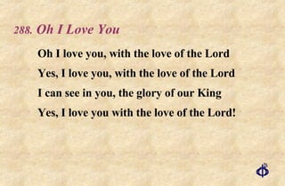 .   Oh I Love You Oh I love you, with the love of the Lord Yes, I love you, with the love of the Lord I can see in you, the glory of our King Yes, I love you with the love of the Lord! 