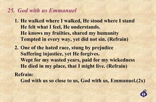 25. God with us Emmanuel 1.  He walked where I walked, He stood where I stand He felt what I feel, He understands. He knows my frailties, shared my humanity Tempted in every way, yet did not sin. (Refrain) 2. One of the hated race, stung by prejudice Suffering injustice, yet He forgives. Wept for my wasted years, paid for my wickedness He died in my place, that I might live. (Refrain) Refrain: God with us so close to us, God with us, Emmanuel.(2x) 