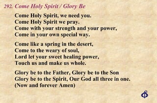 .   Come Holy Spirit / Glory Be Come Holy Spirit, we need you. Come Holy Spirit we pray. Come with your strength and your power, Come in your own special way. Come like a spring in the desert, Come to the weary of soul, Lord let your sweet healing power, Touch us and make us whole. Glory be to the Father, Glory be to the Son Glory be to the Spirit, Our God all three in one. (Now and forever Amen) 