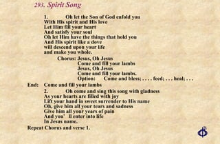 .   Spirit Song 1. Oh let the Son of God enfold you With His spirit and His love Let Him fill your heart And satisfy your soul Oh let Him have the things that hold you And His spirit like a dove will descend upon your life  and make you whole. Chorus: Jesus, Oh Jesus Come and fill your lambs Jesus, Oh Jesus Come and fill your lambs. Option:  Come and bless; . . . . feed; . . . heal; . . .  End:  Come and fill your lambs 2. Oh come and sing this song with gladness As your hearts are filled with joy Lift your hand in sweet surrender to His name Oh, give him all your tears and sadness Give him all your years of pain And you ’ ll enter into life In Jesus name. Repeat Chorus and verse 1. 