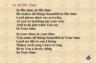 .  In His Time In His time, in His time He makes all things beautiful in His time Lord please show me everyday As you’re teaching me your way And to do just what You say In Your time In your time, in your time You make all things beautiful in Your time Lord my life to you I bring Makes each song I have to sing  Be to You a lovely thing In Your time 