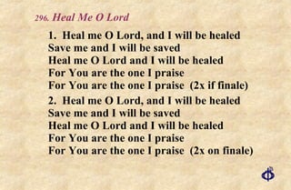 .  Heal Me O Lord 1. Heal me O Lord, and I will be healed Save me and I will be saved Heal me O Lord and I will be healed For You are the one I praise For You are the one I praise  (2x if finale) 2. Heal me O Lord, and I will be healed Save me and I will be saved Heal me O Lord and I will be healed For You are the one I praise For You are the one I praise  (2x on finale) 